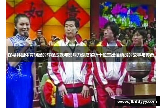 探寻韩国体育明星的辉煌成就与影响力深度解析十位杰出运动员的故事与传奇