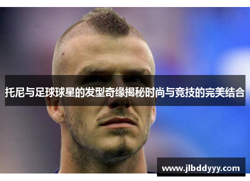 托尼与足球球星的发型奇缘揭秘时尚与竞技的完美结合